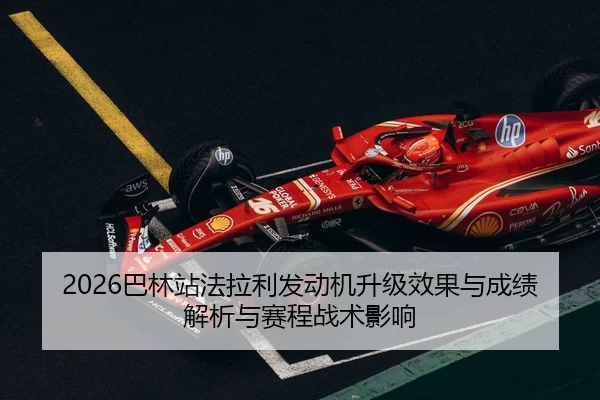 2026巴林站法拉利发动机升级效果与成绩解析与赛程战术影响