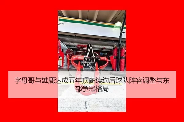字母哥与雄鹿达成五年顶薪续约后球队阵容调整与东部争冠格局